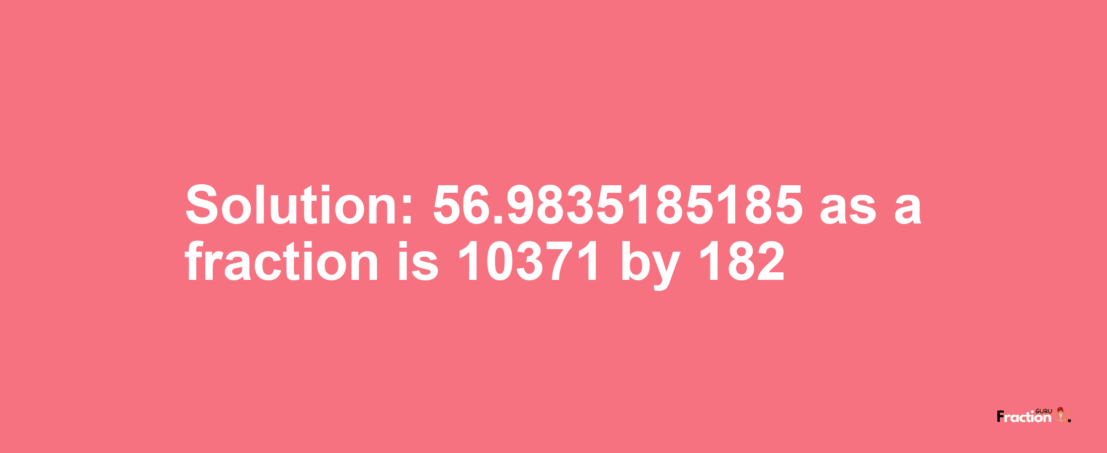 Solution:56.9835185185 as a fraction is 10371/182